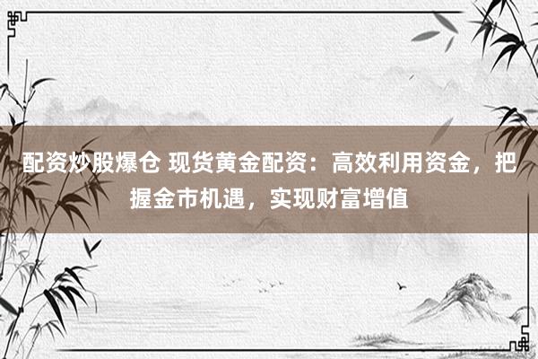 配资炒股爆仓 现货黄金配资：高效利用资金，把握金市机遇，实现财富增值