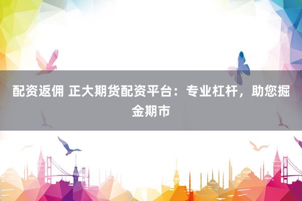 配资返佣 正大期货配资平台：专业杠杆，助您掘金期市