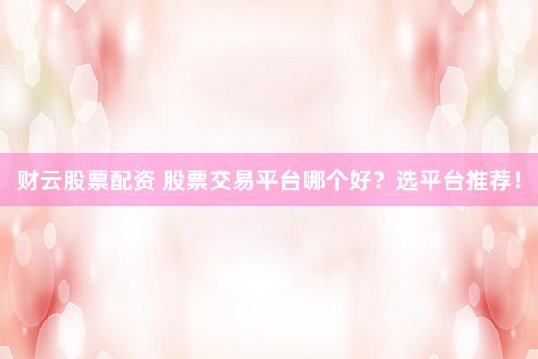 财云股票配资 股票交易平台哪个好？选平台推荐！