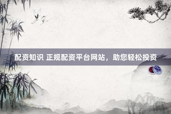 配资知识 正规配资平台网站，助您轻松投资
