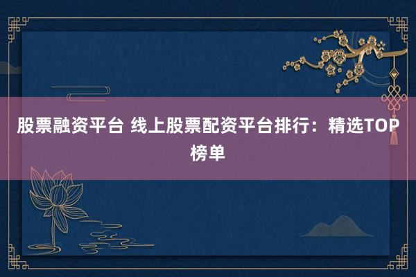 股票融资平台 线上股票配资平台排行:精选TOP榜单