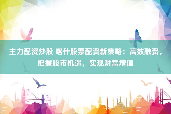 主力配资炒股 喀什股票配资新策略：高效融资，把握股市机遇，实现财富增值