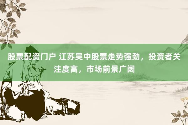 股票配资门户 江苏吴中股票走势强劲，投资者关注度高，市场前景广阔