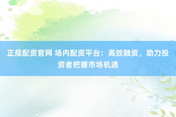正规配资官网 场内配资平台：高效融资，助力投资者把握市场机遇