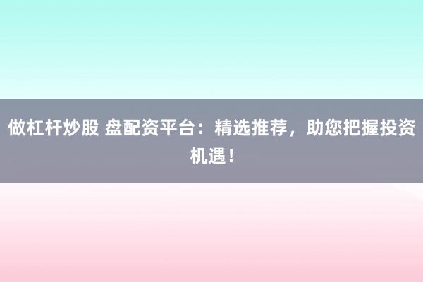 做杠杆炒股 盘配资平台：精选推荐，助您把握投资机遇！