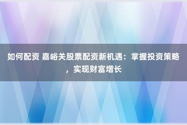 如何配资 嘉峪关股票配资新机遇：掌握投资策略，实现财富增长