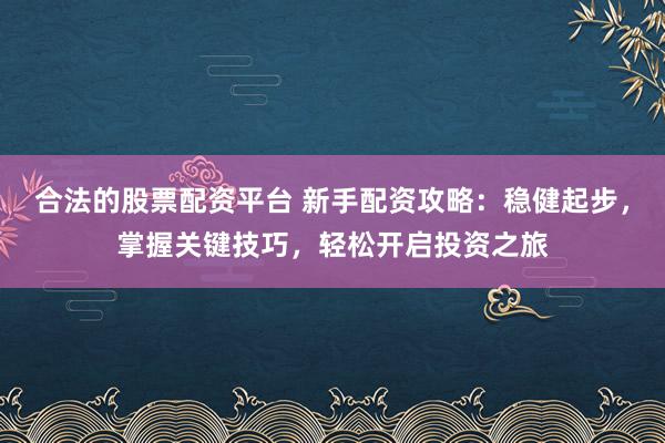 合法的股票配资平台 新手配资攻略：稳健起步，掌握关键技巧，轻松开启投资之旅