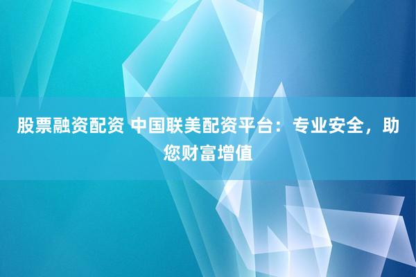 股票融资配资 中国联美配资平台：专业安全，助您财富增值