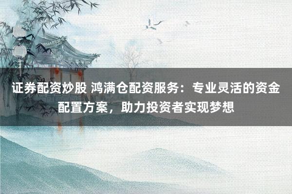 证券配资炒股 鸿满仓配资服务:专业灵活的资金配置方案,助力投资者实现梦想