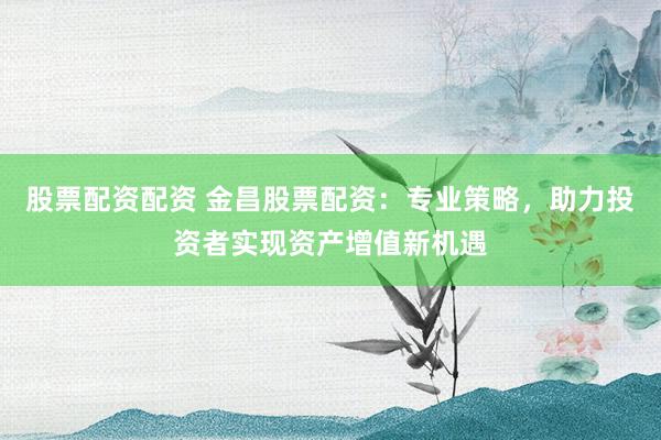 股票配资配资 金昌股票配资:专业策略,助力投资者实现资产增值新机遇