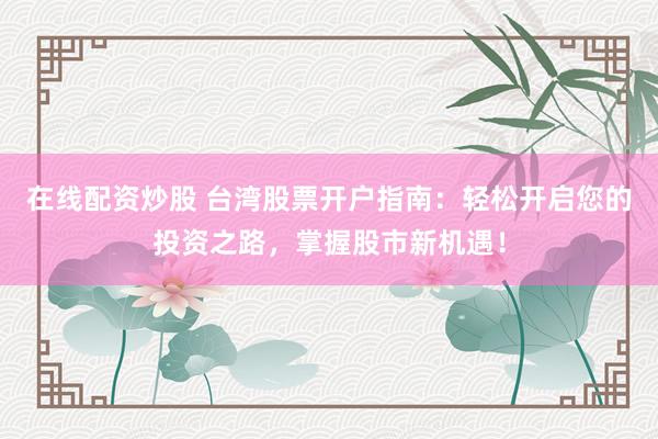 在线配资炒股 台湾股票开户指南：轻松开启您的投资之路，掌握股市新机遇！