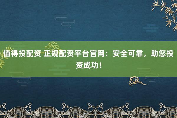 值得投配资 正规配资平台官网：安全可靠，助您投资成功！