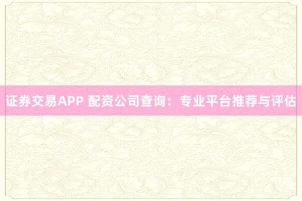 证券交易APP 配资公司查询：专业平台推荐与评估