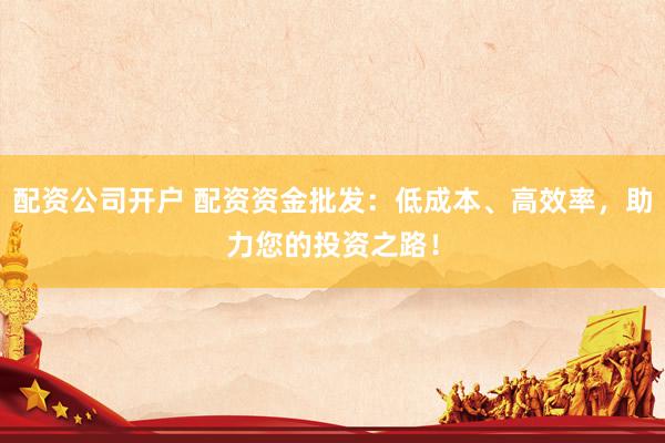 配资公司开户 配资资金批发：低成本、高效率，助力您的投资之路！