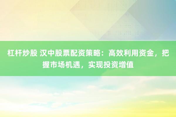 杠杆炒股 汉中股票配资策略：高效利用资金，把握市场机遇，实现投资增值