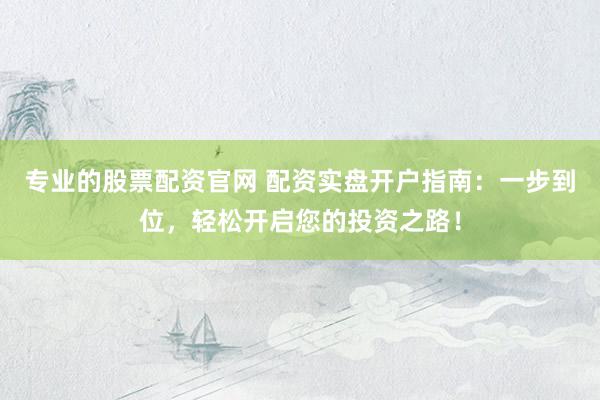专业的股票配资官网 配资实盘开户指南：一步到位，轻松开启您的投资之路！