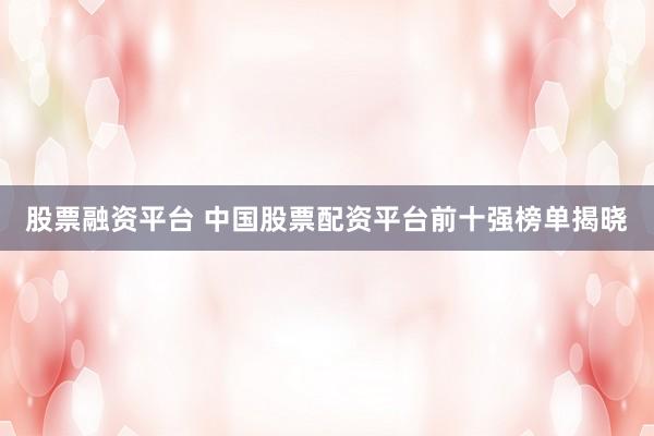 股票融资平台 中国股票配资平台前十强榜单揭晓