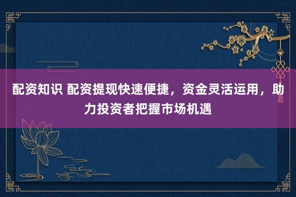 配资知识 配资提现快速便捷，资金灵活运用，助力投资者把握市场机遇