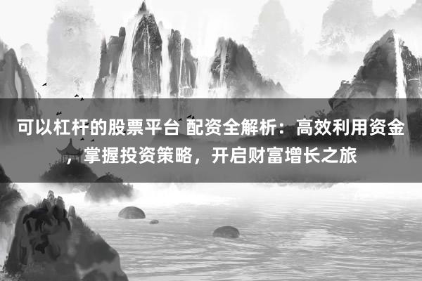 可以杠杆的股票平台 配资全解析：高效利用资金，掌握投资策略，开启财富增长之旅