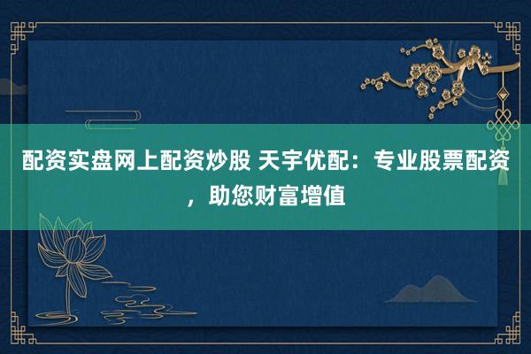 配资实盘网上配资炒股 天宇优配：专业股票配资，助您财富增值