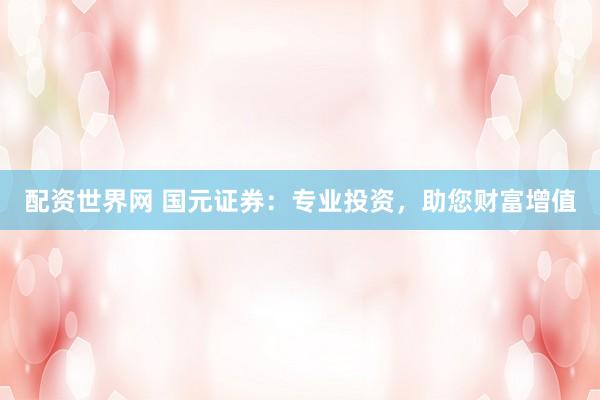 配资世界网 国元证券：专业投资，助您财富增值