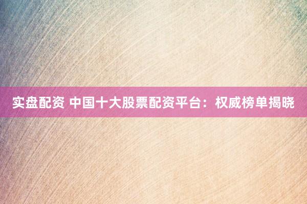 实盘配资 中国十大股票配资平台：权威榜单揭晓