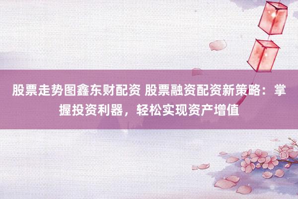 股票走势图鑫东财配资 股票融资配资新策略：掌握投资利器，轻松实现资产增值