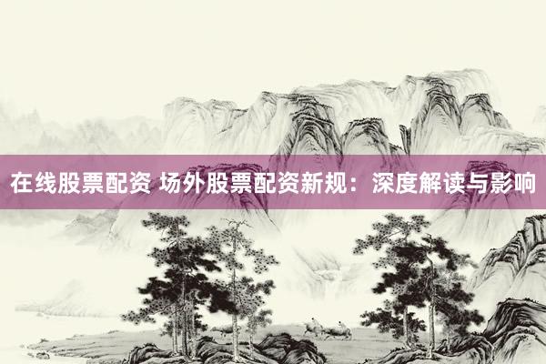 在线股票配资 场外股票配资新规:深度解读与影响